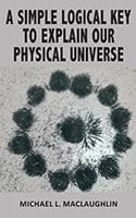 A Simple Logical Key to Explain Our Physical Universe by Michael MacLaughlin