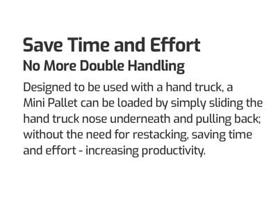 Save Time and Effort. No More Double Handling. Designed to be used with a hand truck, a Mini Pallet can be loaded by simply sliding the hand truck nose underneath and pulling back; without the need for re-stacking; saving time and effort - increasing productivity. Mini Pallets for hand trucks. 